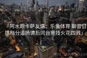 「阿水跟卡萨友情：乐鱼体育 聊昔日搭档分道扬镳后同台竞技火花四溅」
