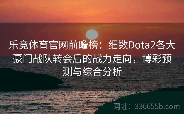 乐竞体育官网前瞻榜：细数Dota2各大豪门战队转会后的战力走向，博彩预测与综合分析