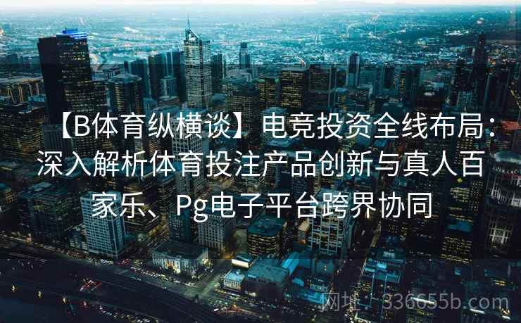 【B体育纵横谈】电竞投资全线布局：深入解析体育投注产品创新与真人百家乐、Pg电子平台跨界协同