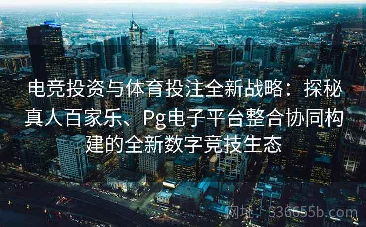 电竞投资与体育投注全新战略：探秘真人百家乐、Pg电子平台整合协同构建的全新数字竞技生态