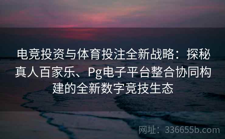 电竞投资与体育投注全新战略：探秘真人百家乐、Pg电子平台整合协同构建的全新数字竞技生态