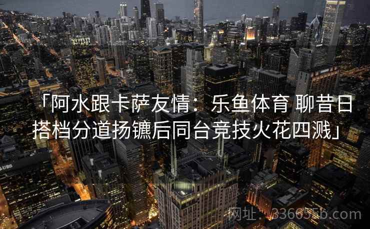 「阿水跟卡萨友情：乐鱼体育 聊昔日搭档分道扬镳后同台竞技火花四溅」