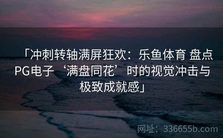 「冲刺转轴满屏狂欢：乐鱼体育 盘点PG电子‘满盘同花’时的视觉冲击与极致成就感」
