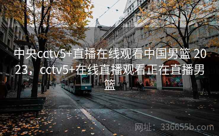 中央cctv5+直播在线观看中国男篮 2023，cctv5+在线直播观看正在直播男篮