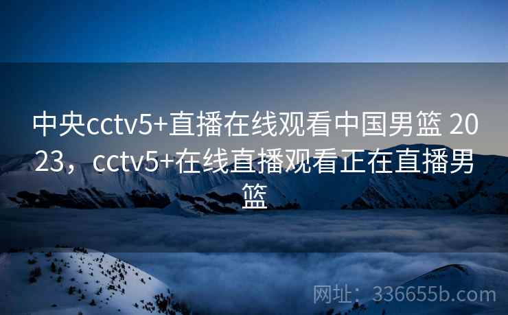 中央cctv5+直播在线观看中国男篮 2023，cctv5+在线直播观看正在直播男篮