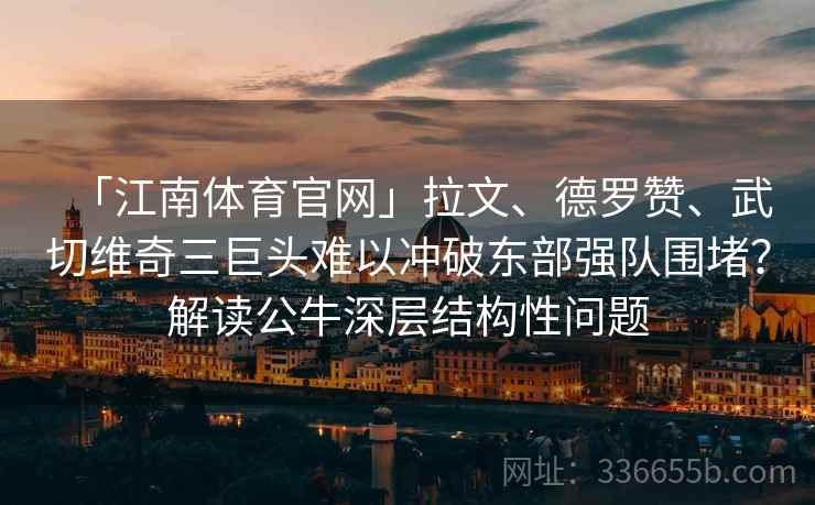 「江南体育官网」拉文、德罗赞、武切维奇三巨头难以冲破东部强队围堵？解读公牛深层结构性问题
