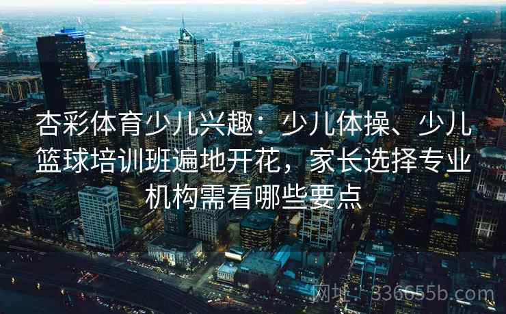 杏彩体育少儿兴趣：少儿体操、少儿篮球培训班遍地开花，家长选择专业机构需看哪些要点
