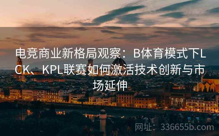 电竞商业新格局观察：B体育模式下LCK、KPL联赛如何激活技术创新与市场延伸