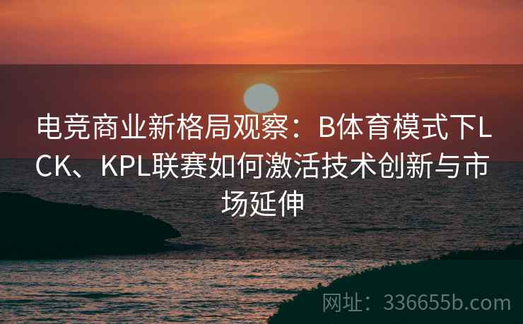 电竞商业新格局观察：B体育模式下LCK、KPL联赛如何激活技术创新与市场延伸