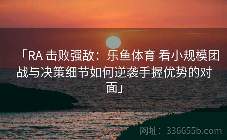 「RA 击败强敌：乐鱼体育 看小规模团战与决策细节如何逆袭手握优势的对面」