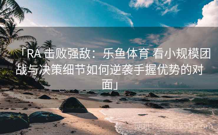 「RA 击败强敌：乐鱼体育 看小规模团战与决策细节如何逆袭手握优势的对面」