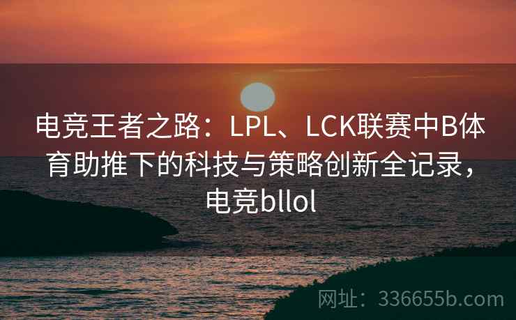 电竞王者之路：LPL、LCK联赛中B体育助推下的科技与策略创新全记录，电竞bllol