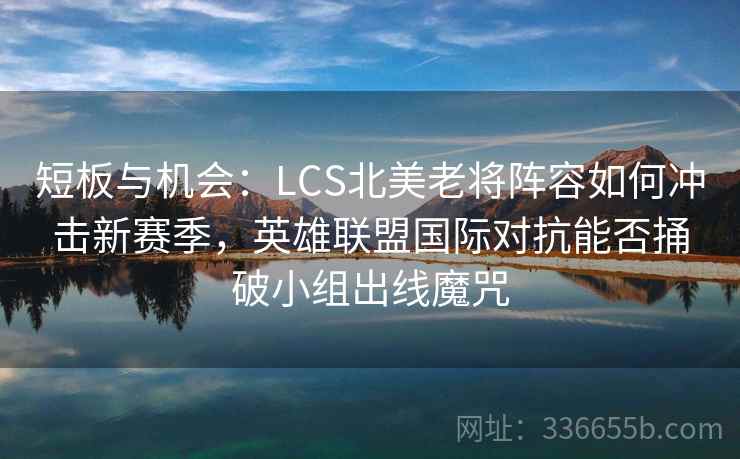 短板与机会：LCS北美老将阵容如何冲击新赛季，英雄联盟国际对抗能否捅破小组出线魔咒