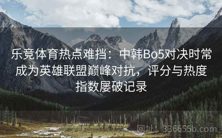 乐竞体育热点难挡：中韩Bo5对决时常成为英雄联盟巅峰对抗，评分与热度指数屡破记录