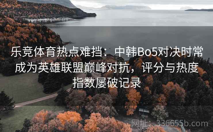 乐竞体育热点难挡：中韩Bo5对决时常成为英雄联盟巅峰对抗，评分与热度指数屡破记录