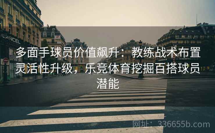 多面手球员价值飙升：教练战术布置灵活性升级，乐竞体育挖掘百搭球员潜能